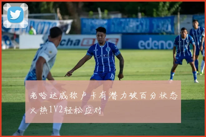 老哈达威称卢卡有潜力破百分状态火热1V2轻松应对