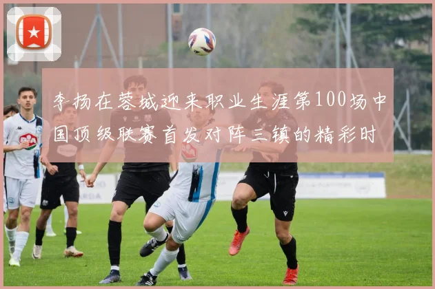 李扬在蓉城迎来职业生涯第100场中国顶级联赛首发对阵三镇的精彩时刻