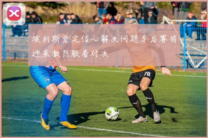 埃利斯坚定信心解决问题季后赛将迎来激烈胶着对决