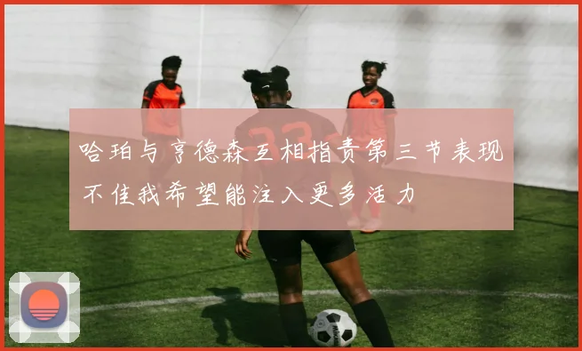 哈珀与亨德森互相指责第三节表现不佳我希望能注入更多活力