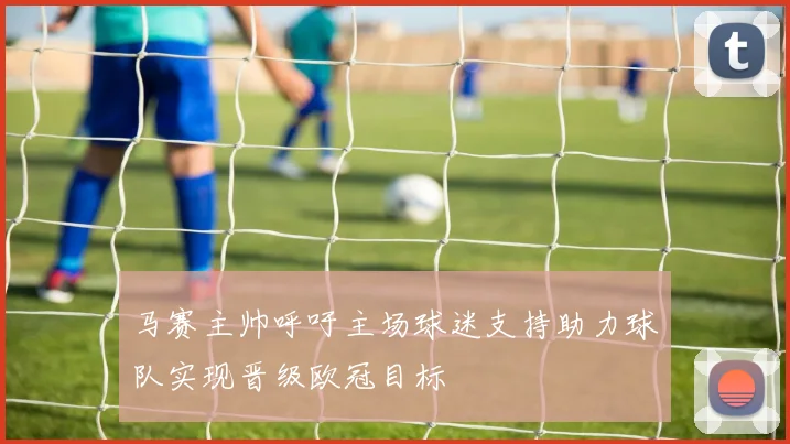 马赛主帅呼吁主场球迷支持助力球队实现晋级欧冠目标